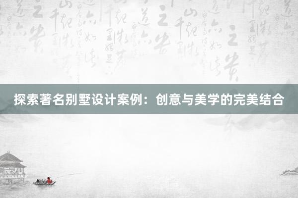 探索著名别墅设计案例：创意与美学的完美结合